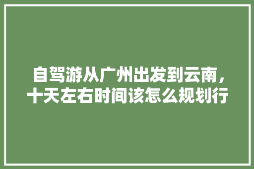自驾游从广州出发到云南，十天左右时间该怎么规划行程「广州高铁云南旅游攻略自由行最佳路线」 自驾游从广州出发到云南，十天左右时间该怎么规划行程「广州高铁云南旅游攻略自由行最佳路线」 时尚穿搭