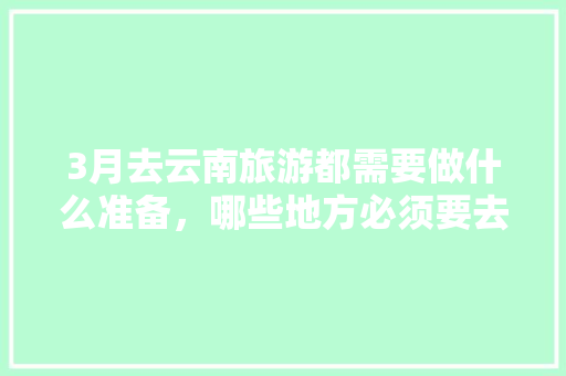 3月去云南旅游都需要做什么准备，哪些地方必须要去「3月份云南旅游攻略」 3月去云南旅游都需要做什么准备，哪些地方必须要去「3月份云南旅游攻略」 美食菜谱