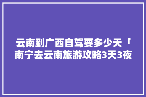 云南到广西自驾要多少天「南宁去云南旅游攻略3天3夜」 云南到广西自驾要多少天「南宁去云南旅游攻略3天3夜」 美食菜谱