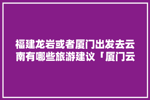 福建龙岩或者厦门出发去云南有哪些旅游建议「厦门云南自驾游最佳路线」 福建龙岩或者厦门出发去云南有哪些旅游建议「厦门云南自驾游最佳路线」 汽车常识