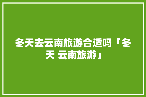 冬天去云南旅游合适吗「冬天 云南旅游」 冬天去云南旅游合适吗「冬天 云南旅游」 汽车常识