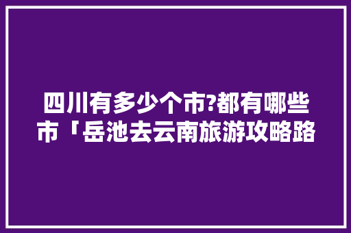 四川有多少个市?都有哪些市「岳池去云南旅游攻略路线」 四川有多少个市?都有哪些市「岳池去云南旅游攻略路线」 手机电脑