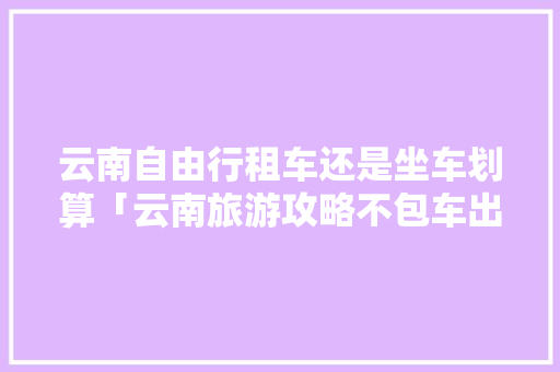 云南自由行租车还是坐车划算「云南旅游攻略不包车出行的地方」 云南自由行租车还是坐车划算「云南旅游攻略不包车出行的地方」 旅游攻略