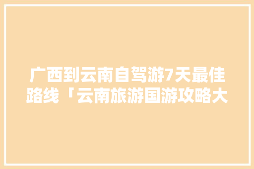 广西到云南自驾游7天最佳路线「云南旅游国游攻略大全图片」 广西到云南自驾游7天最佳路线「云南旅游国游攻略大全图片」 教育法律
