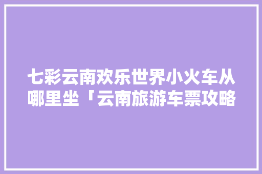 七彩云南欢乐世界小火车从哪里坐「云南旅游车票攻略大全」 七彩云南欢乐世界小火车从哪里坐「云南旅游车票攻略大全」 美食菜谱