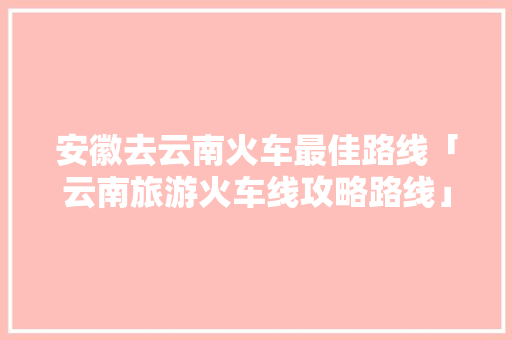 安徽去云南火车最佳路线「云南旅游火车线攻略路线」 安徽去云南火车最佳路线「云南旅游火车线攻略路线」 旅游攻略