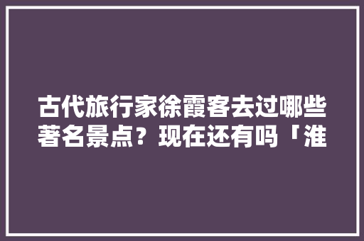 古代旅行家徐霞客去过哪些著名景点？现在还有吗「淮阴去云南旅游攻略路线图」 古代旅行家徐霞客去过哪些著名景点？现在还有吗「淮阴去云南旅游攻略路线图」 手机电脑