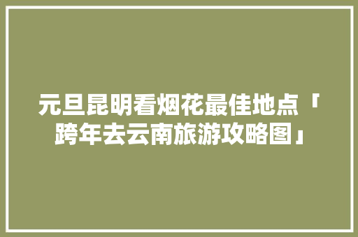 元旦昆明看烟花最佳地点「跨年去云南旅游攻略图」 元旦昆明看烟花最佳地点「跨年去云南旅游攻略图」 旅游攻略