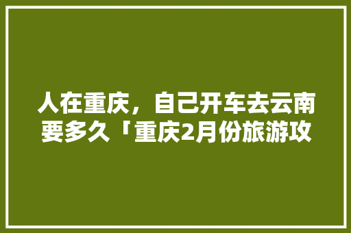 人在重庆，自己开车去云南要多久「重庆2月份旅游攻略」 人在重庆，自己开车去云南要多久「重庆2月份旅游攻略」 教育法律